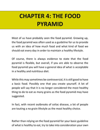 CHAPTER 4: THE FOOD
PYRAMID
Most of us have probably seen the food pyramid. Growing up,
the food pyramid was often used as a guideline for us to provide
us with an idea of how much food and what kind of food we
should eat every day in order to maintain a healthy lifestyle.
Of course, there is always evidence to state that the food
pyramid is flexible, but overall, if you are able to observe the
food pyramid you will have a general idea of what is acceptable
in a healthy and nutritious diet.
While this may sometimes be controversial, it is still good to have
a basic food. Possibly one that you create yourself. A lot of
people will say that it is no longer considered the most healthy
thing to do to eat as many grains as the food pyramid may have
suggested.
In fact, with recent outbreaks of celiac disease, a lot of people
are touting a no grain lifestyle as the most healthy choice.
Rather than relying on the food pyramid for your basic guideline
of what is healthy to eat, try to take into consideration your own
 