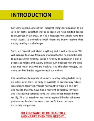 INTRODUCTION
For some reason, one of the hardest things for a human to do
is to eat right. Whether that is because we have limited access
to resources in all areas or if it is because we simply have too
much access to unhealthy food, there are many reasons that
eating healthy is a challenge.
Sure, we can eat just about anything and it will sustain us. We
will manage to move from one moment to the next and be able
to call ourselves healthy. But is it healthy to subsist on a diet of
processed foods and sugary drinks? Just because we are alive
does not mean that we are healthy. And the older we get, the
more our bad habits begin to catch up with us.
It is unbelievably important to form healthy eating habits early
on in life, or at least, as early as possible to prevent any future
issues from occurring. You do not want to wake up one day
and realize that you have had a nutrient deficiency for years
and it is causing complications that are almost impossible to
rectify. All of us need to take more responsibility for what we
put into our bodies, because if we don’t, it can become
extremely dangerous.
DO YOU WANT TO BE HEALTHLY
AND HAPPY THEN YOU NEED IT...
 