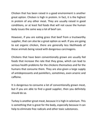 Chicken that has been raised in a good environment is another
great option. Chicken is high in protein. In fact, it is the highest
in protein of any other meat. They are usually raised in good
conditions, or at least fed foods that will not cause the human
body issues the same way a lot of beef can.
However, if you are eating grass that beef from a trustworthy
supplier, that can also be a great option as well. If you are going
to eat organic chicken, there are generally less likelihoods of
these animals being raised with dangerous carcinogens.
Chickens that have been conventionally grown are usually fed
foods that increase the rate that they grow, which can lead to
serious health problems for the chickens themselves and for the
humans that consume them. They are also given a large supply
of antidepressants and painkillers, sometimes, even arsenic and
caffeine.
It is dangerous to consume a lot of conventionally grown meat,
but if you are able to find a good supplier, then you definitely
should do so.
Turkey is another great meat, because it is high in selenium. This
is something that is great for the body, especially because it can
help to eliminate free radicals and other toxic substances.
 