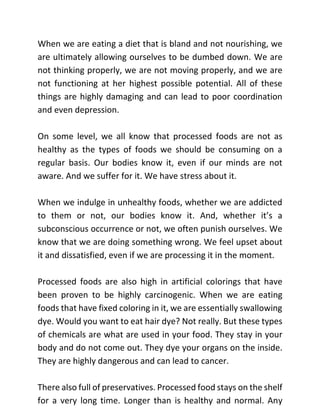 When we are eating a diet that is bland and not nourishing, we
are ultimately allowing ourselves to be dumbed down. We are
not thinking properly, we are not moving properly, and we are
not functioning at her highest possible potential. All of these
things are highly damaging and can lead to poor coordination
and even depression.
On some level, we all know that processed foods are not as
healthy as the types of foods we should be consuming on a
regular basis. Our bodies know it, even if our minds are not
aware. And we suffer for it. We have stress about it.
When we indulge in unhealthy foods, whether we are addicted
to them or not, our bodies know it. And, whether it’s a
subconscious occurrence or not, we often punish ourselves. We
know that we are doing something wrong. We feel upset about
it and dissatisfied, even if we are processing it in the moment.
Processed foods are also high in artificial colorings that have
been proven to be highly carcinogenic. When we are eating
foods that have fixed coloring in it, we are essentially swallowing
dye. Would you want to eat hair dye? Not really. But these types
of chemicals are what are used in your food. They stay in your
body and do not come out. They dye your organs on the inside.
They are highly dangerous and can lead to cancer.
There also full of preservatives. Processed food stays on the shelf
for a very long time. Longer than is healthy and normal. Any
 