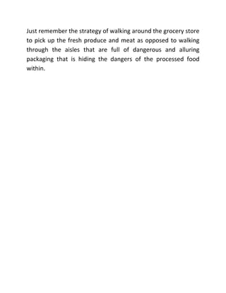 Just remember the strategy of walking around the grocery store
to pick up the fresh produce and meat as opposed to walking
through the aisles that are full of dangerous and alluring
packaging that is hiding the dangers of the processed food
within.
 