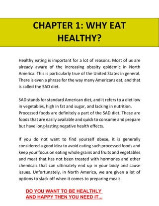 CHAPTER 1: WHY EAT
HEALTHY?
Healthy eating is important for a lot of reasons. Most of us are
already aware of the increasing obesity epidemic in North
America. This is particularly true of the United States in general.
There is even a phrase for the way many Americans eat, and that
is called the SAD diet.
SAD stands for standard American diet, and it refers to a diet low
in vegetables, high in fat and sugar, and lacking in nutrition.
Processed foods are definitely a part of the SAD diet. These are
foods that are easily available and quick to consume and prepare
but have long-lasting negative health effects.
If you do not want to find yourself obese, it is generally
considered a good idea to avoid eating such processed foods and
keep your focus on eating whole grains and fruits and vegetables
and meat that has not been treated with hormones and other
chemicals that can ultimately end up in your body and cause
issues. Unfortunately, in North America, we are given a lot of
options to slack off when it comes to preparing meals.
DO YOU WANT TO BE HEALTHLY
AND HAPPY THEN YOU NEED IT...
 