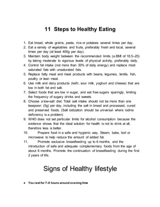 11 Steps to Healthy Eating
1. Eat bread, whole grains, pasta, rice or potatoes several times per day.
2. Eat a variety of vegetables and fruits, preferably fresh and local, several
times per day (at least 400g per day).
3. Maintain body weight between the recommended limits (a BMI of 18.5–25)
by taking moderate to vigorous levels of physical activity, preferably daily.
4. Control fat intake (not more than 30% of daily energy) and replace most
saturated fats with unsaturated fats.
5. Replace fatty meat and meat products with beans, legumes, lentils, fish,
poultry or lean meat.
6. Use milk and dairy products (kefir, sour milk, yoghurt and cheese) that are
low in both fat and salt.
7. Select foods that are low in sugar, and eat free sugars sparingly, limiting
the frequency of sugary drinks and sweets.
8. Choose a low-salt diet. Total salt intake should not be more than one
teaspoon (5g) per day, including the salt in bread and processed, cured
and preserved foods. (Salt iodization should be universal where iodine
deficiency is a problem)
9. WHO does not set particular limits for alcohol consumption because the
evidence shows that the ideal solution for health is not to drink at all,
therefore less is better.
10. Prepare food in a safe and hygienic way. Steam, bake, boil or
microwave to help reduce the amount of added fat.
11. Promote exclusive breastfeeding up to 6 months, and the
introduction of safe and adequate complementary foods from the age of
about 6 months. Promote the continuation of breastfeeding during the first
2 years of life.
Signs of Healthy lifestyle
● You rest for 7–8 hours around evening time
 