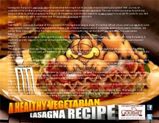 Looking into trying out a vegetarian diet and worried that there might not be any tasty recipes to satisfy your palate? Well, you may be
surprised to find out that anything that you can cook with meat can be cooked with vegetables. This even includes your Italian favorites like
pizza and pasta. So before you give up on trying to be a vegetarian, look into this vegetarian lasagna recipe first and see if it works for you. And
for a sauce that will make it more tastier look for best white pizza sauce recipe online.
Step 1
First thing you need to do is prepare all the ingredients for this vegetarian lasagna recipe. It's not that difficult; all you need is an eggplant, some
frozen spinach, lasagna noodles, a pack of low-fat cheese, a jar of meatless sauce, a pack of mozzarella, some salt and pepper, tomatoes, and
parsley flakes. Keep in mind that the cheese you have to use must be healthy. You can find all of these ingredients in a supermarket.
Step 2
What you will want to do next for the vegetarian lasagna recipe is defrost the pack of spinach that you have. When defrosting the spinach, it
might end up really soggy so try to drain as much water from it as you can. Using a clean cloth might help you do this or you can also use a
colander.
Step 3
The eggplant needs to be prepared and cut in to thin pieces. Make sure that you make them into slices that will not slow down the cooking
process. Lay these slices on a cloth and add a little salt. Place another cloth on top of the first salted layer and then repeat what you did with the
remaining slices.
Step 4
For this vegetarian lasagna recipe to be perfect, you have to cook it right. Place a heavy pan on a cookie sheet on top of the stove and then let it
heat for about one to two hours. Then you can cook the lasagna noodles in this heavy pan until they are tender. While doing this you can mix
the cottage cheese with spinach in a bowl and then add salt and pepper until you feel it suits your taste buds.
Step 5
Now here's the tricky part in the healthy vegetarian lasagna recipe process. Add sauce into a casserole pan and spread it out evenly. Then add a
layer of lasagna noodles, a layer of eggplant, sauce, a layer of cottage cheese, spinach mix, and then another layer of lasagna noodles. Repeat
this process until you reach the top of the casserole pan or however thick you want your dish to be.
Step 6
Now for the best part because it's the easiest. To finalize your pasta, add mozzarella cheese, tomato sauce and some tomato slices. Then add
parsley flakes for more flavor and color.
After you have prepared all of this, bake the dish at a temperature of 350 degrees and leave it on for about an hour. Once you notice that the
eggplant becomes soft and brownish, you can remove it and you can start eating once it's a little cooled. This is an easy and tasty vegetarian
lasagna recipe you can cook to satisfy your craving for good and healthy food.
www.gourmetrecipe.com
 