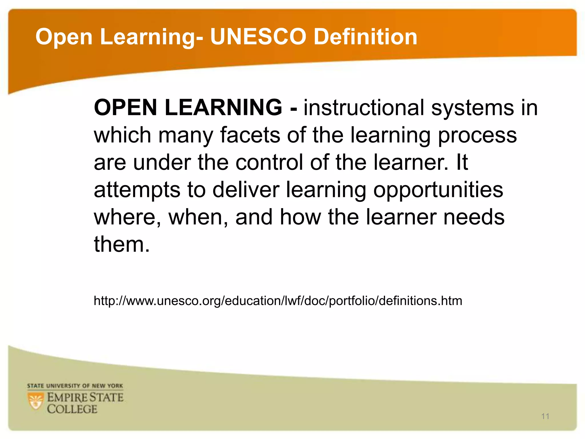 Open Learning- UNESCO Definition
OPEN LEARNING - instructional systems in
which many facets of the learning process
are under the control of the learner. It
attempts to deliver learning opportunities
where, when, and how the learner needs
them.
http://www.unesco.org/education/lwf/doc/portfolio/definitions.htm

11

 