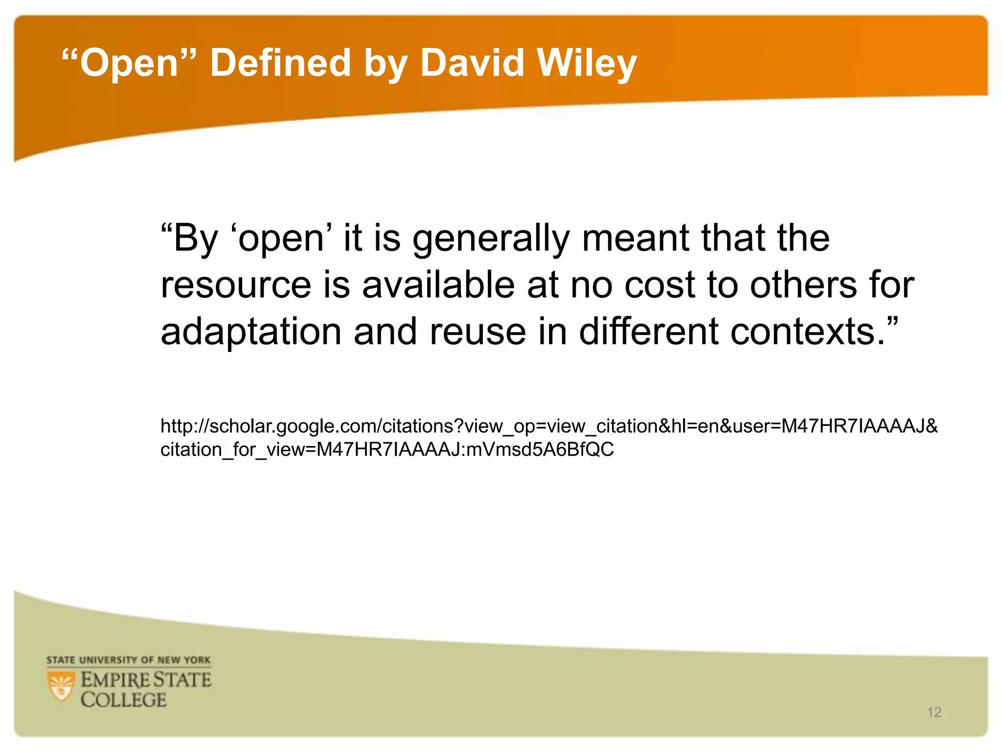 “Open” Defined by David Wiley

“By „open‟ it is generally meant that the
resource is available at no cost to others for
adaptation and reuse in different contexts.”
http://scholar.google.com/citations?view_op=view_citation&hl=en&user=M47HR7IAAAAJ&
citation_for_view=M47HR7IAAAAJ:mVmsd5A6BfQC

12

 