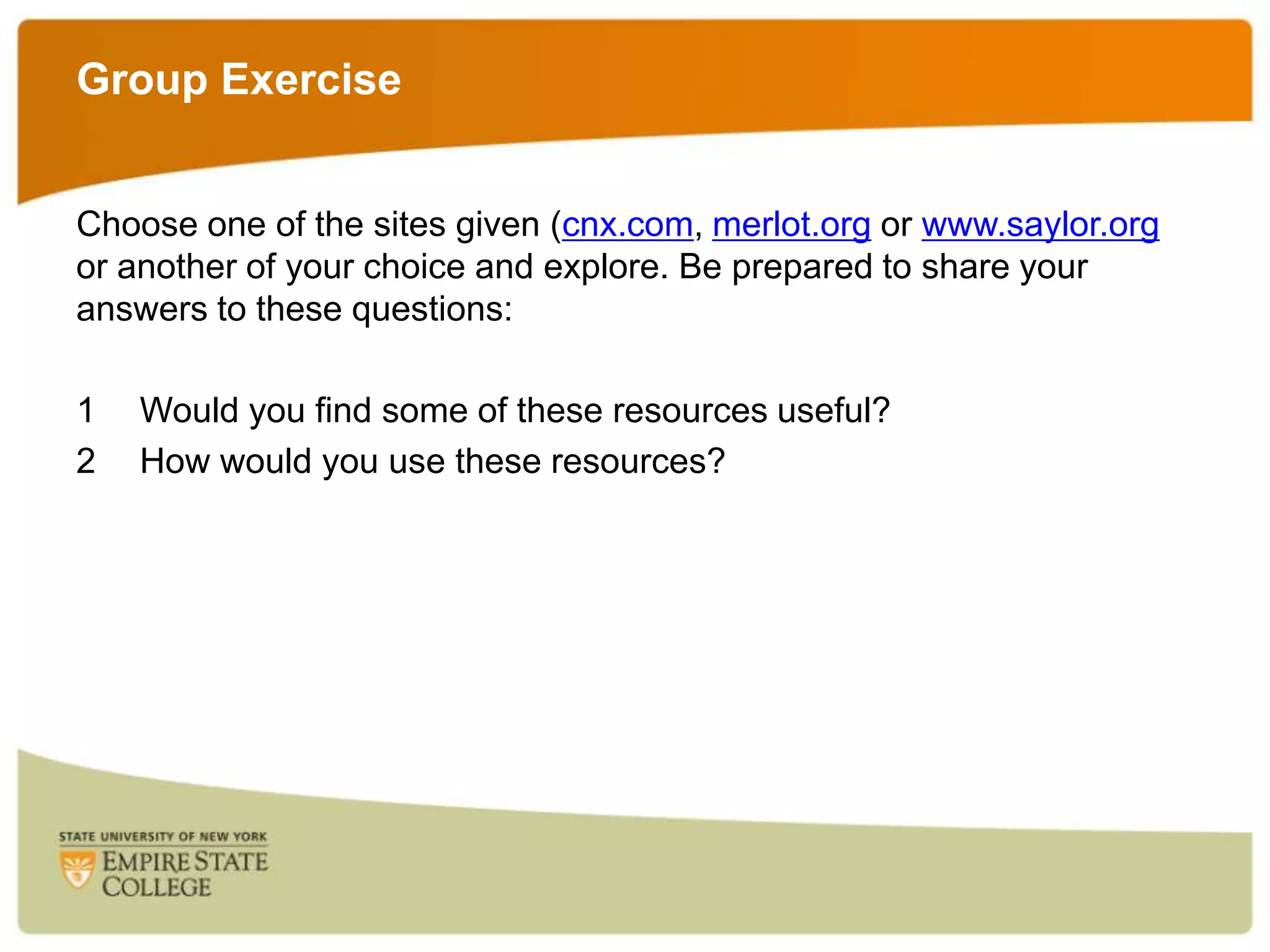 Group Exercise
Choose one of the sites given (cnx.com, merlot.org or www.saylor.org
or another of your choice and explore. Be prepared to share your
answers to these questions:
1
2

Would you find some of these resources useful?
How would you use these resources?

 