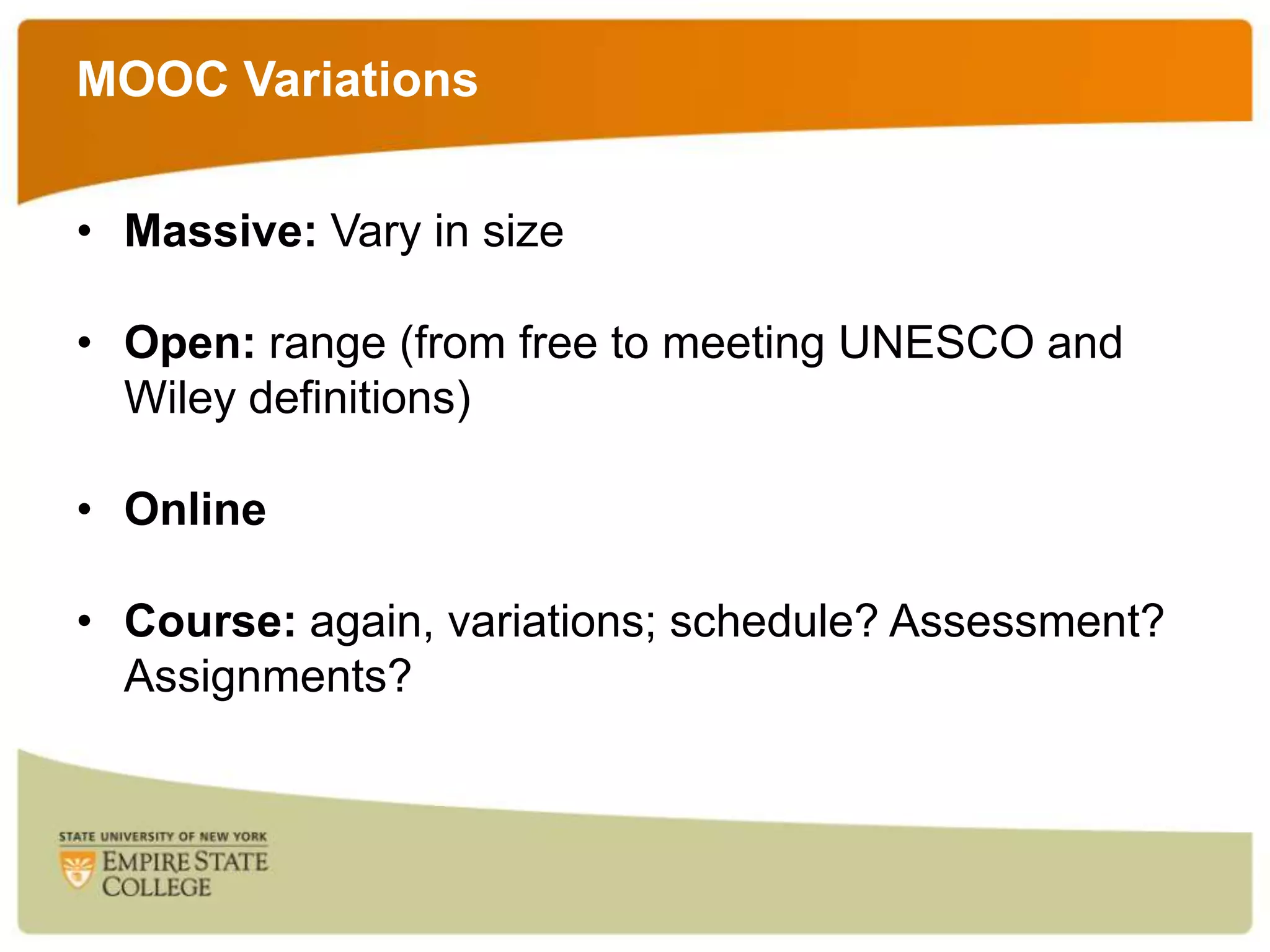 MOOC Variations
• Massive: Vary in size
• Open: range (from free to meeting UNESCO and
Wiley definitions)
• Online
• Course: again, variations; schedule? Assessment?
Assignments?

 