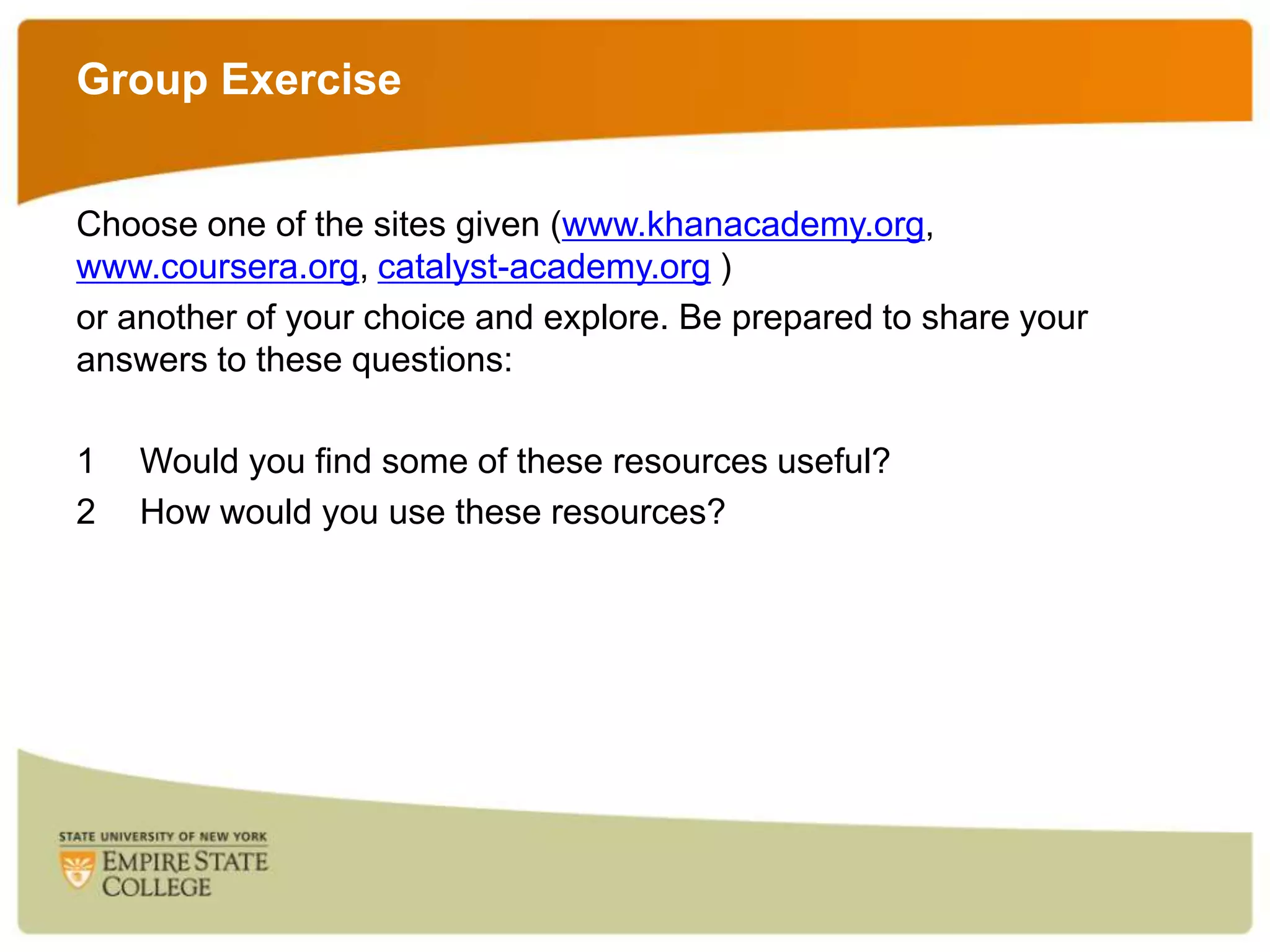 Group Exercise
Choose one of the sites given (www.khanacademy.org,
www.coursera.org, catalyst-academy.org )
or another of your choice and explore. Be prepared to share your
answers to these questions:
1
2

Would you find some of these resources useful?
How would you use these resources?

 