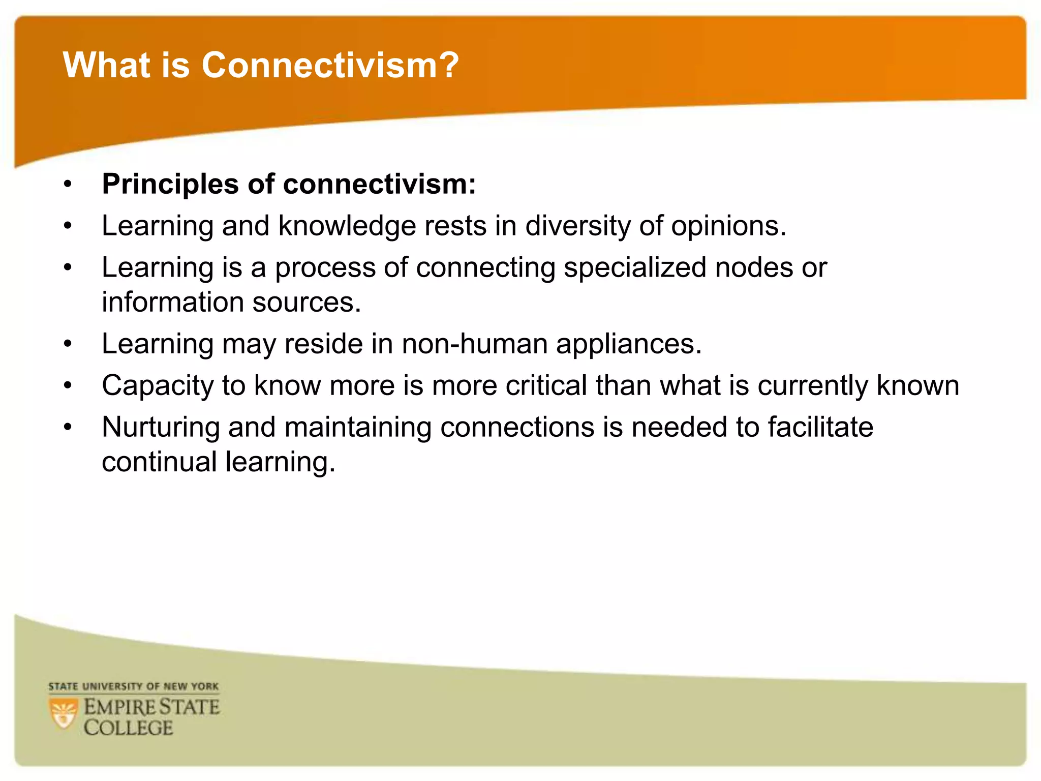 What is Connectivism?
• Principles of connectivism:
• Learning and knowledge rests in diversity of opinions.
• Learning is a process of connecting specialized nodes or
information sources.
• Learning may reside in non-human appliances.
• Capacity to know more is more critical than what is currently known
• Nurturing and maintaining connections is needed to facilitate
continual learning.

 