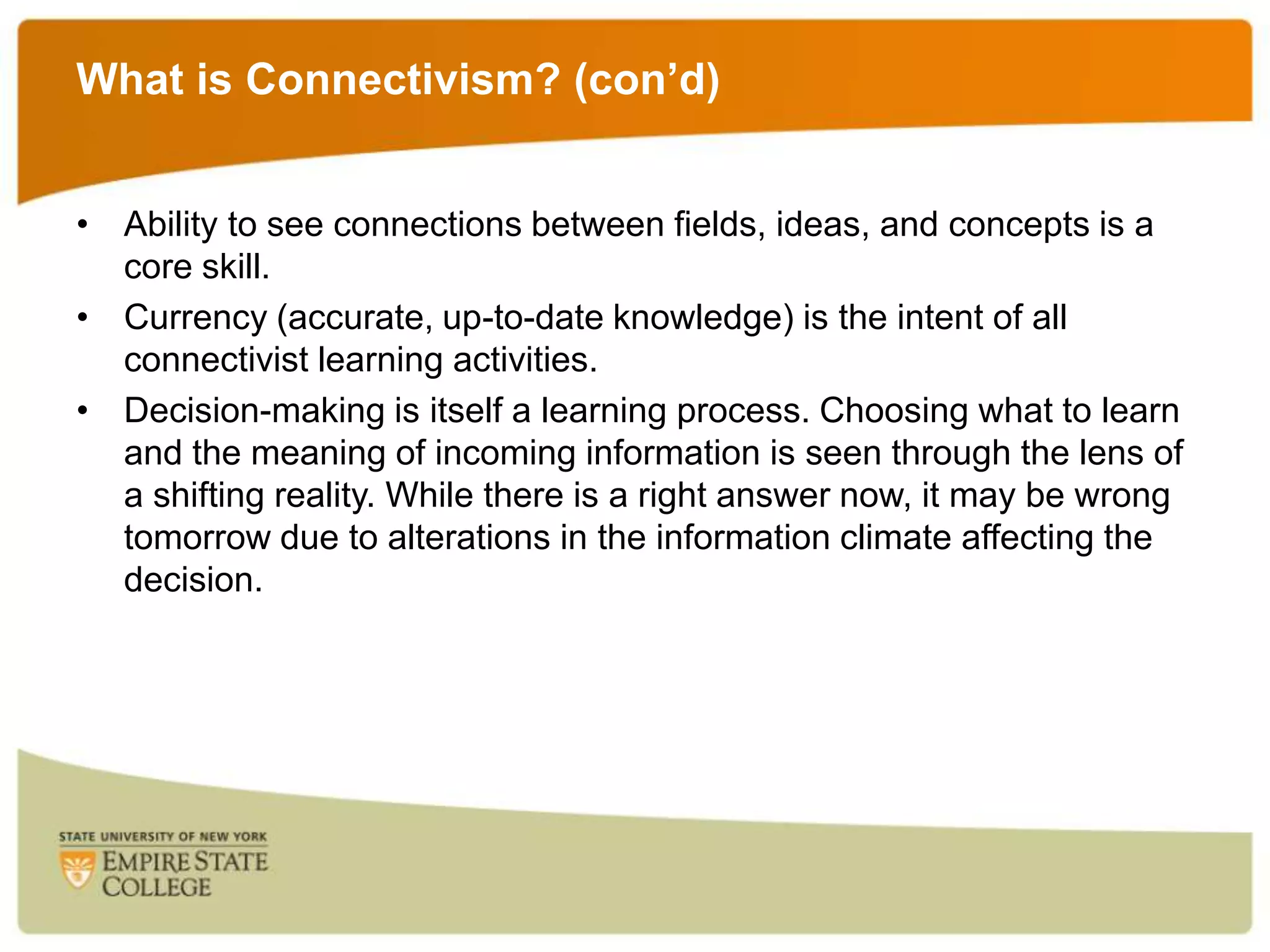 What is Connectivism? (con’d)
• Ability to see connections between fields, ideas, and concepts is a
core skill.
• Currency (accurate, up-to-date knowledge) is the intent of all
connectivist learning activities.
• Decision-making is itself a learning process. Choosing what to learn
and the meaning of incoming information is seen through the lens of
a shifting reality. While there is a right answer now, it may be wrong
tomorrow due to alterations in the information climate affecting the
decision.

 