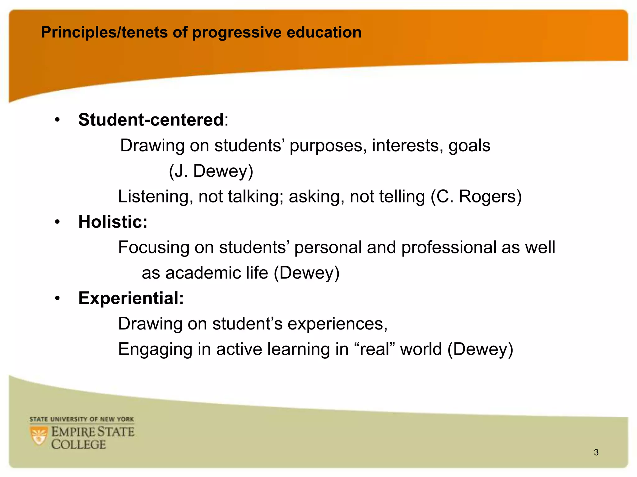 Principles/tenets of progressive education

• Student-centered:
Drawing on students‟ purposes, interests, goals
(J. Dewey)
Listening, not talking; asking, not telling (C. Rogers)
• Holistic:
Focusing on students‟ personal and professional as well
as academic life (Dewey)
• Experiential:
Drawing on student‟s experiences,
Engaging in active learning in “real” world (Dewey)

3

 