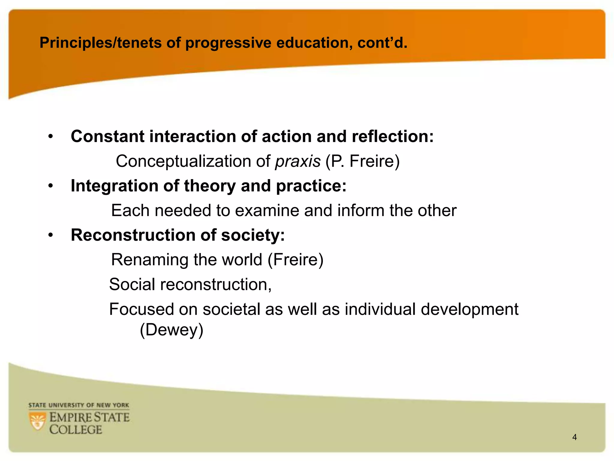 Principles/tenets of progressive education, cont’d.

• Constant interaction of action and reflection:
Conceptualization of praxis (P. Freire)
• Integration of theory and practice:
Each needed to examine and inform the other
• Reconstruction of society:
Renaming the world (Freire)
Social reconstruction,
Focused on societal as well as individual development
(Dewey)

4

 