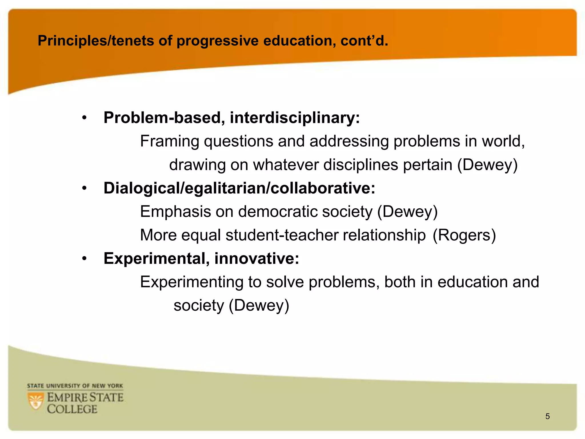 Principles/tenets of progressive education, cont’d.

• Problem-based, interdisciplinary:
Framing questions and addressing problems in world,
drawing on whatever disciplines pertain (Dewey)
• Dialogical/egalitarian/collaborative:
Emphasis on democratic society (Dewey)
More equal student-teacher relationship (Rogers)
• Experimental, innovative:
Experimenting to solve problems, both in education and
society (Dewey)

5

 
