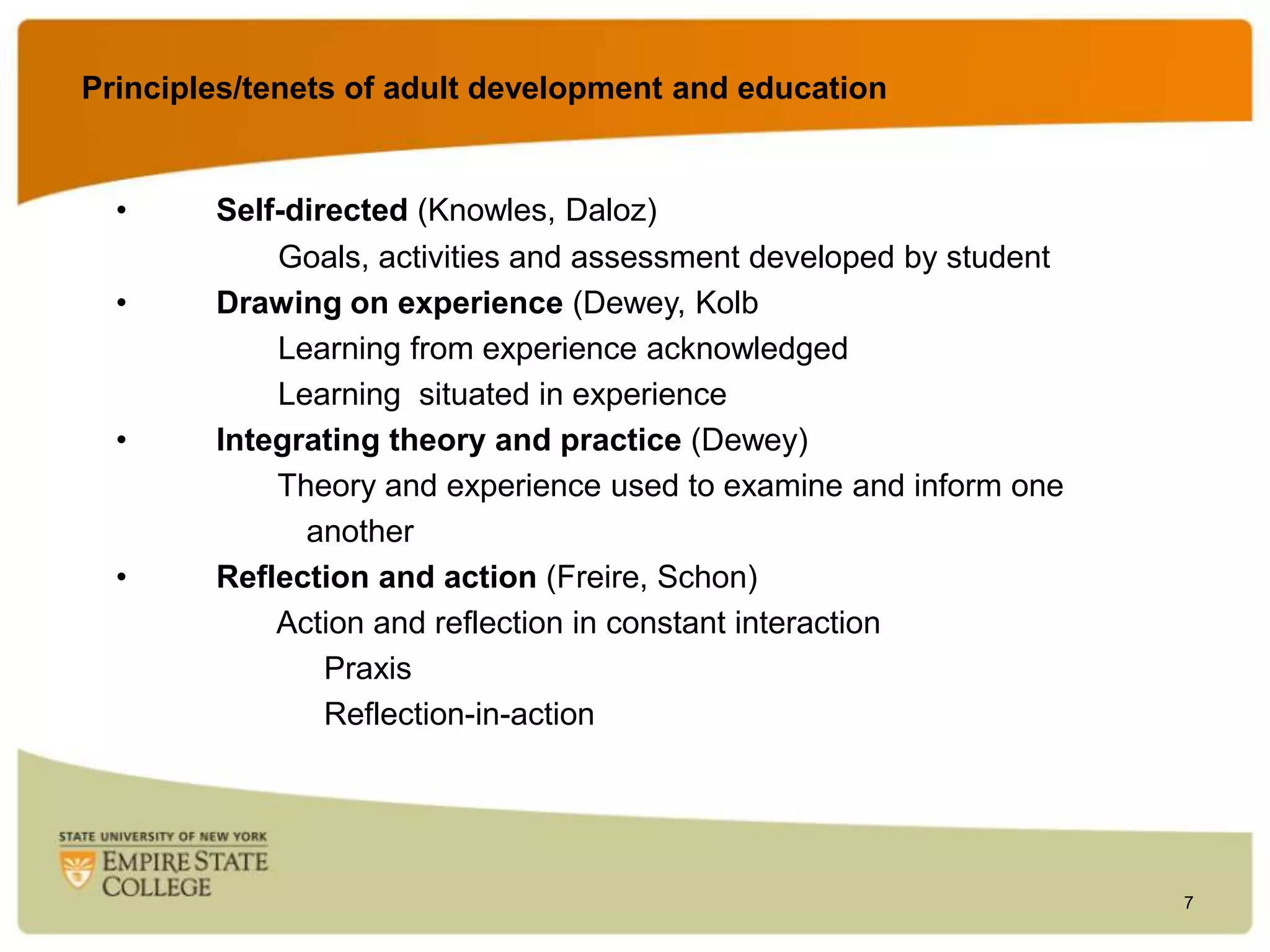 Principles/tenets of adult development and education

•
•

•

•

Self-directed (Knowles, Daloz)
Goals, activities and assessment developed by student
Drawing on experience (Dewey, Kolb
Learning from experience acknowledged
Learning situated in experience
Integrating theory and practice (Dewey)
Theory and experience used to examine and inform one
another
Reflection and action (Freire, Schon)
Action and reflection in constant interaction
Praxis
Reflection-in-action

7

 