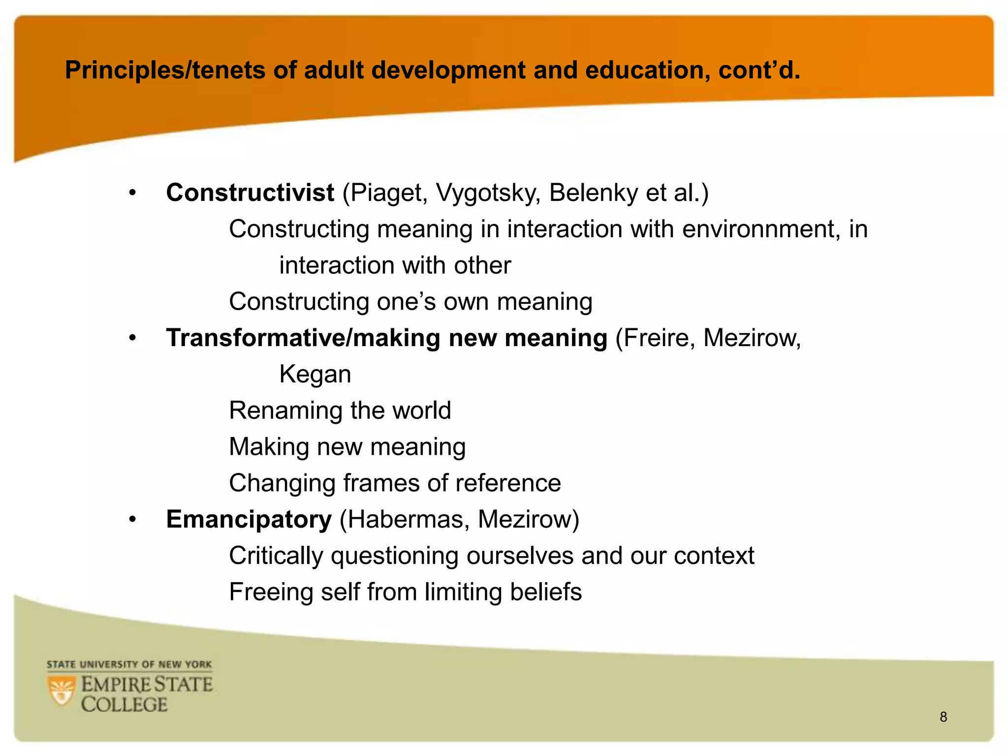 Principles/tenets of adult development and education, cont’d.
education

•

•

•

Constructivist (Piaget, Vygotsky, Belenky et al.)
Constructing meaning in interaction with environnment, in
interaction with other
Constructing one‟s own meaning
Transformative/making new meaning (Freire, Mezirow,
Kegan
Renaming the world
Making new meaning
Changing frames of reference
Emancipatory (Habermas, Mezirow)
Critically questioning ourselves and our context
Freeing self from limiting beliefs

8

 