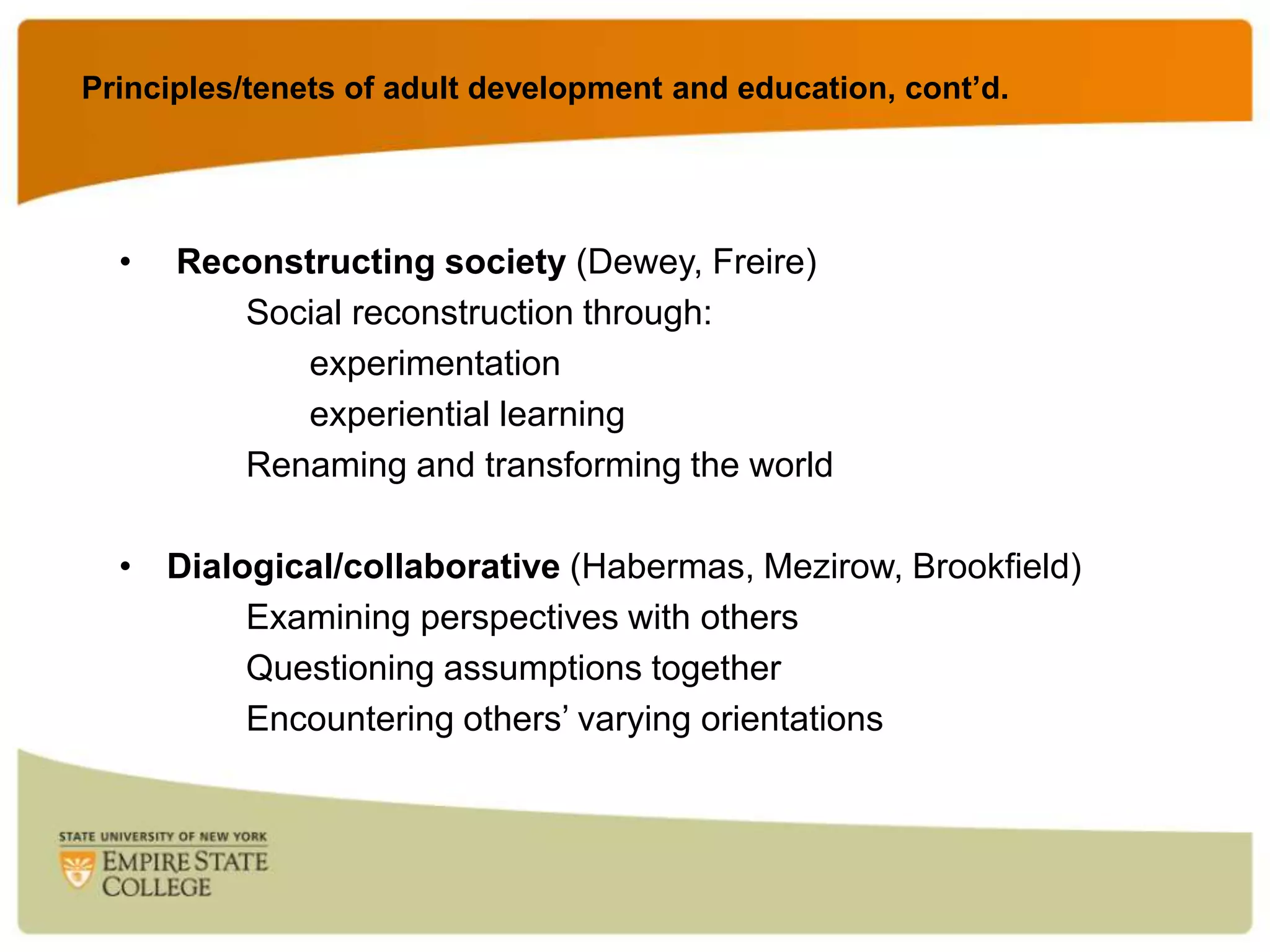 Principles/tenets of adult development and education, cont’d.

•

Reconstructing society (Dewey, Freire)
Social reconstruction through:
experimentation
experiential learning
Renaming and transforming the world

• Dialogical/collaborative (Habermas, Mezirow, Brookfield)
Examining perspectives with others
Questioning assumptions together
Encountering others‟ varying orientations

 