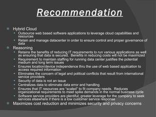 Recommendation Hybrid Cloud Outsource web based software applications to leverage cloud capabilities and resources Retain and manage datacenter in order to ensure control and proper governance of data Reasoning Retains the benefits of reducing IT requirements to run various applications as well as ensuring that data is secured.  Benefits in reducing costs will not be maximized Requirement to maintain staffing for running data center justifies the potential medium and long term issues Ensures location/device independence thru the use of web based application to access required information Eliminates the concern of legal and political conflicts that result from international service providers Security of data is not an issue Centralizes data to eliminate data error and handling Ensures that IT resources are “scaled” to fit company needs.  Reduces organizational requirements to meet spike demands in the normal business cycle Software service providers are plentiful; greater leverage for the company to seek services elsewhere if there is a low customer service response Maximizes cost reduction and minimizes security and privacy concerns 