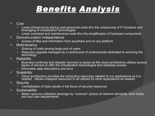 Benefits   Analysis Cost Lower infrastructure startup and personnel costs thru the outsourcing of IT functions and leveraging of virtualization technologies  Lower overhead and maintenance costs thru the simplification of hardware components Device/Location Independence Access of files and information from anywhere and on any platform Multi-tenancy Sharing of costs among large pool of users Resource upgrade managed by a central pool of professionals dedicated to servicing the technology Reliability Business continuity and disaster recovery is easier as the cloud architecture utilizes several layers of servers to offer the virtualization technologies and database access Eliminates data redundancy and error Scalability Cloud architecture provides the computing resources needed to run applications as it is needed.  Allows untapped resources to be utilized for other applications as needed Security Centralization of data results in the focus of security resources Sustainability Better resource utilization leverage by “common” picture of network demands, work loads, and end user requirements 