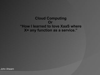 Cloud Computing Or  “ How I learned to love XaaS where X= any function as a service.” John Ahearn 