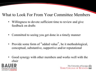 What to Look For From Your Committee Members
•  Willingness to devote sufficient time to review and give
feedback on drafts
•  Committed to seeing you get done in a timely manner
•  Provide some form of “added value”, be it methodological,
conceptual, substantive, supportive and/or reputational
•  Good synergy with other members and works well with the
chair

 