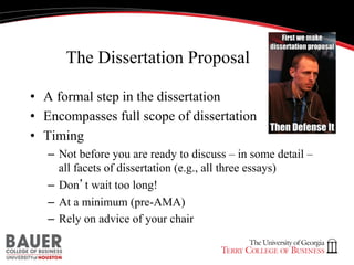 The Dissertation Proposal
•  A formal step in the dissertation
•  Encompasses full scope of dissertation
•  Timing
–  Not before you are ready to discuss – in some detail –
all facets of dissertation (e.g., all three essays)
–  Don’t wait too long!
–  At a minimum (pre-AMA)
–  Rely on advice of your chair

 
