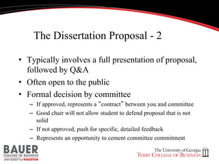 The Dissertation Proposal - 2
•  Typically involves a full presentation of proposal,
followed by Q&A
•  Often open to the public
•  Formal decision by committee
–  If approved, represents a “contract” between you and committee
–  Good chair will not allow student to defend proposal that is not
solid
–  If not approved, push for specific, detailed feedback
–  Represents an opportunity to cement committee commitment

 