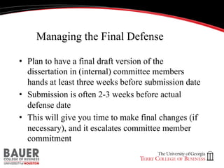 Managing the Final Defense
•  Plan to have a final draft version of the
dissertation in (internal) committee members
hands at least three weeks before submission date
•  Submission is often 2-3 weeks before actual
defense date
•  This will give you time to make final changes (if
necessary), and it escalates committee member
commitment

 