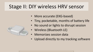 Stage II: DIY wireless HRV sensor
• More accurate (EKG-based)
• Tiny, pocketable, months of battery life
• No sound or lights to disrupt session
• Wireless (Bluetooth LE)
• Memorizes session data
• Upload directly to my tracking software
 