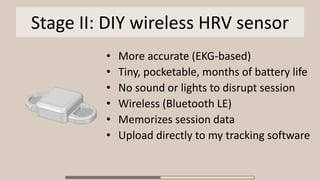 Stage II: DIY wireless HRV sensor
• More accurate (EKG-based)
• Tiny, pocketable, months of battery life
• No sound or lights to disrupt session
• Wireless (Bluetooth LE)
• Memorizes session data
• Upload directly to my tracking software
 