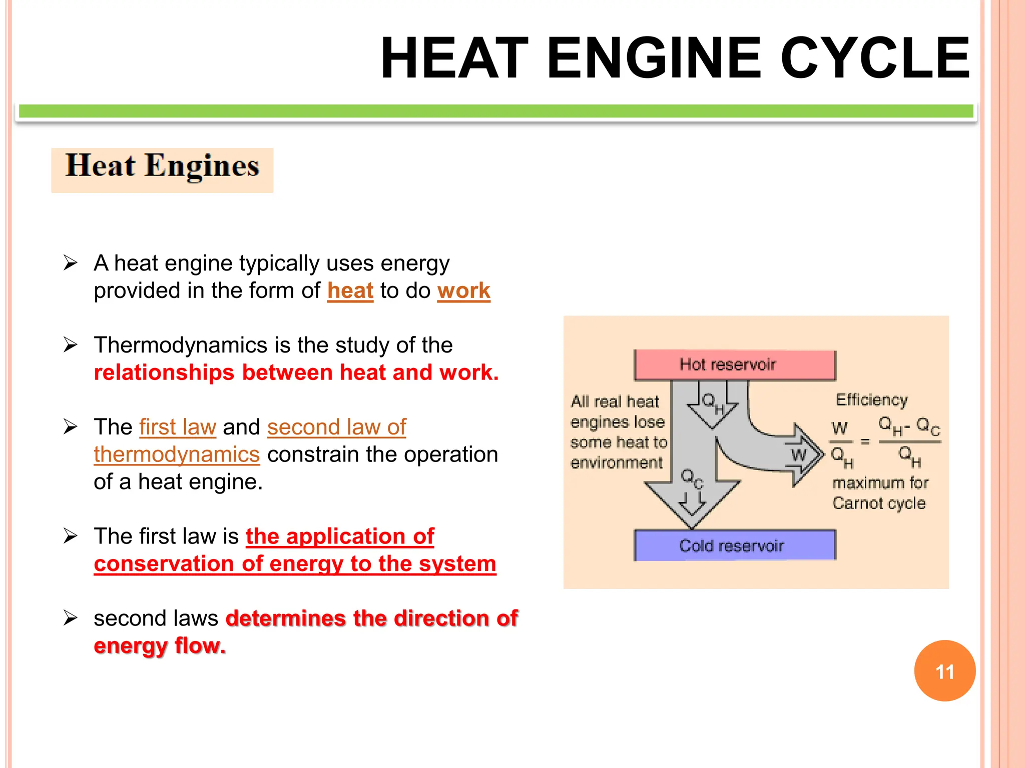11
HEAT ENGINE CYCLE
 A heat engine typically uses energy
provided in the form of heat to do work
 Thermodynamics is the study of the
relationships between heat and work.
 The first law and second law of
thermodynamics constrain the operation
of a heat engine.
 The first law is the application of
conservation of energy to the system
 second laws determines the direction of
energy flow.
 