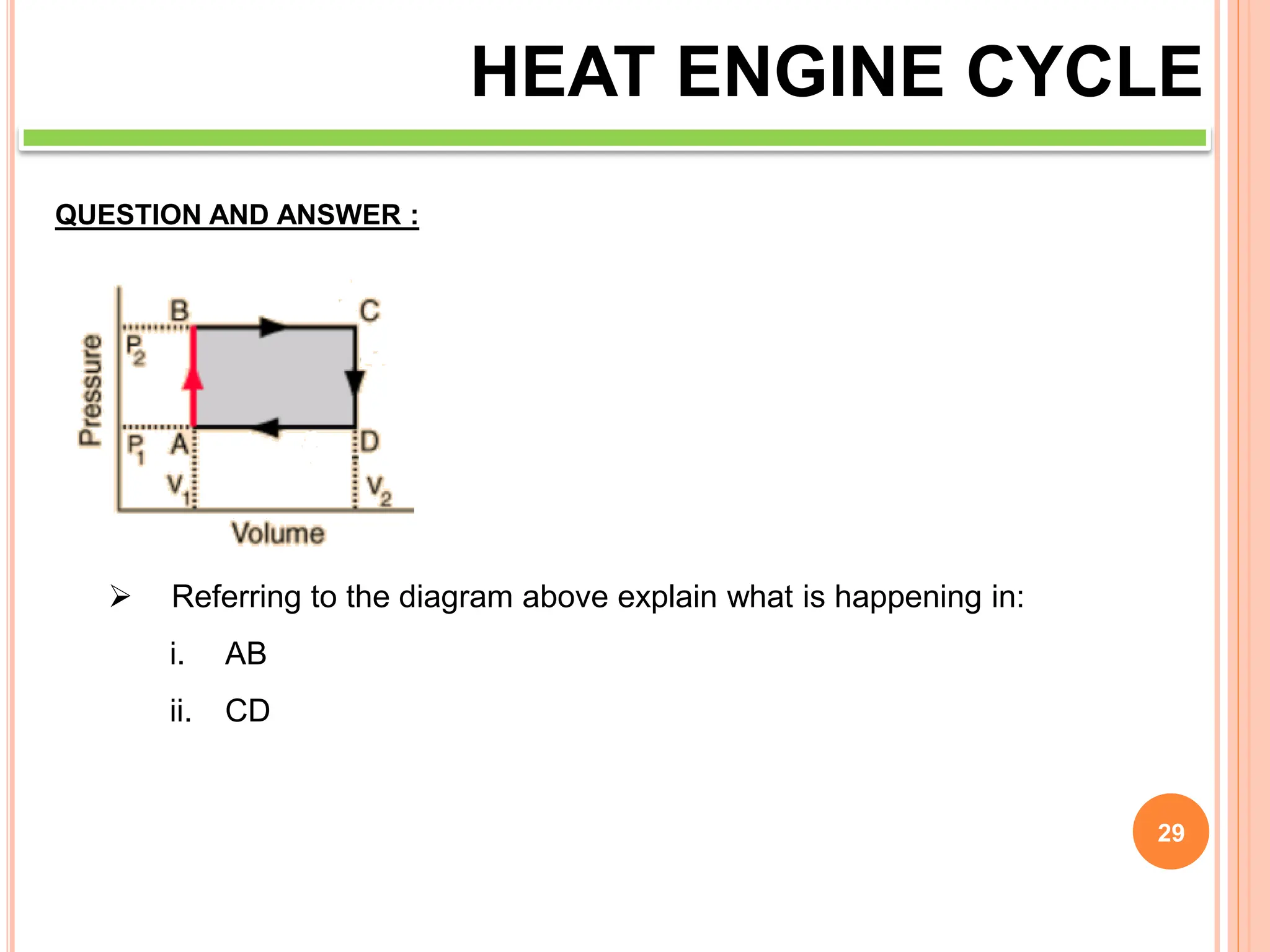29
HEAT ENGINE CYCLE
QUESTION AND ANSWER :
 Referring to the diagram above explain what is happening in:
i. AB
ii. CD
 