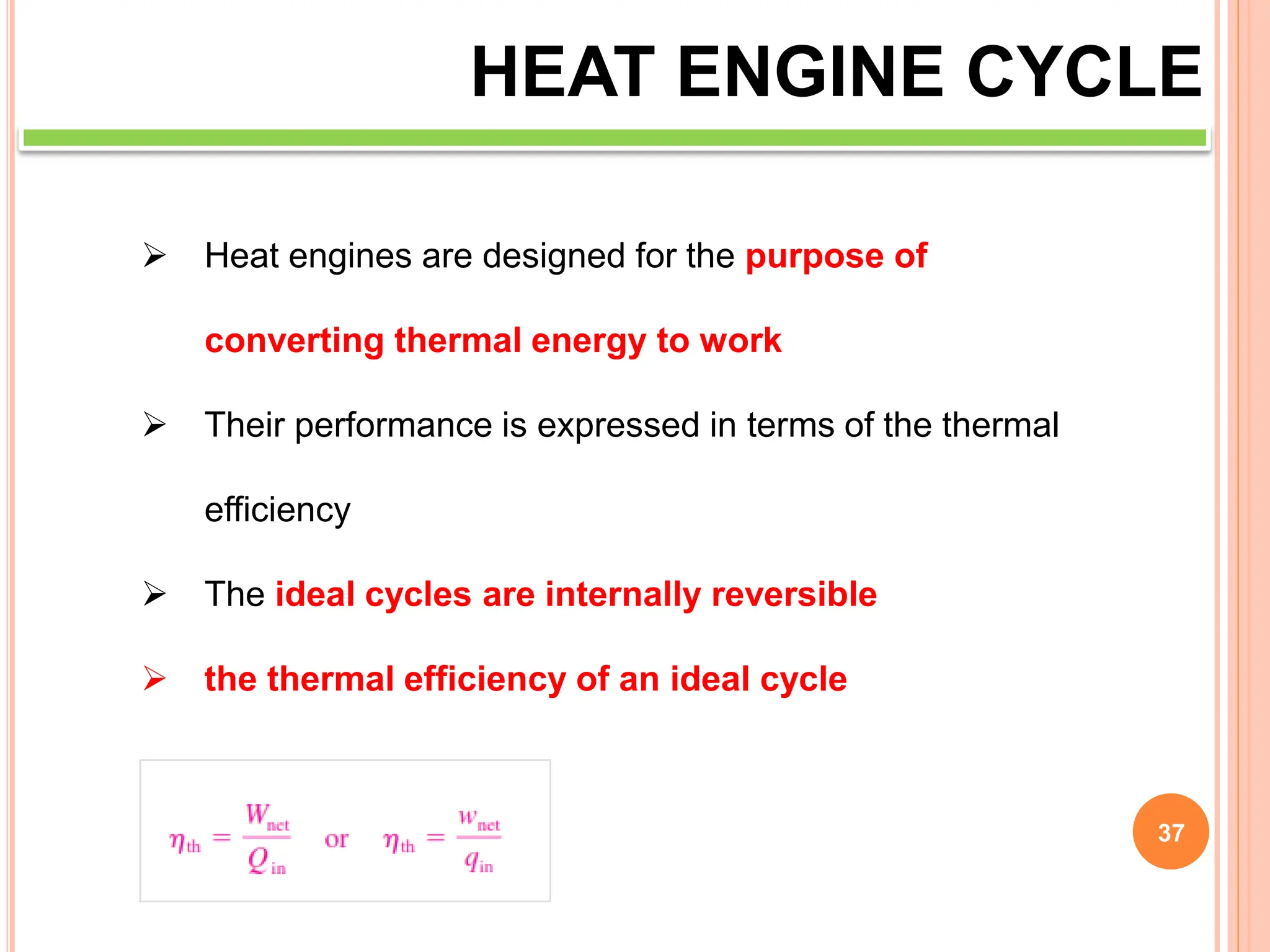 37
HEAT ENGINE CYCLE
 Heat engines are designed for the purpose of
converting thermal energy to work
 Their performance is expressed in terms of the thermal
efficiency
 The ideal cycles are internally reversible
 the thermal efficiency of an ideal cycle
 