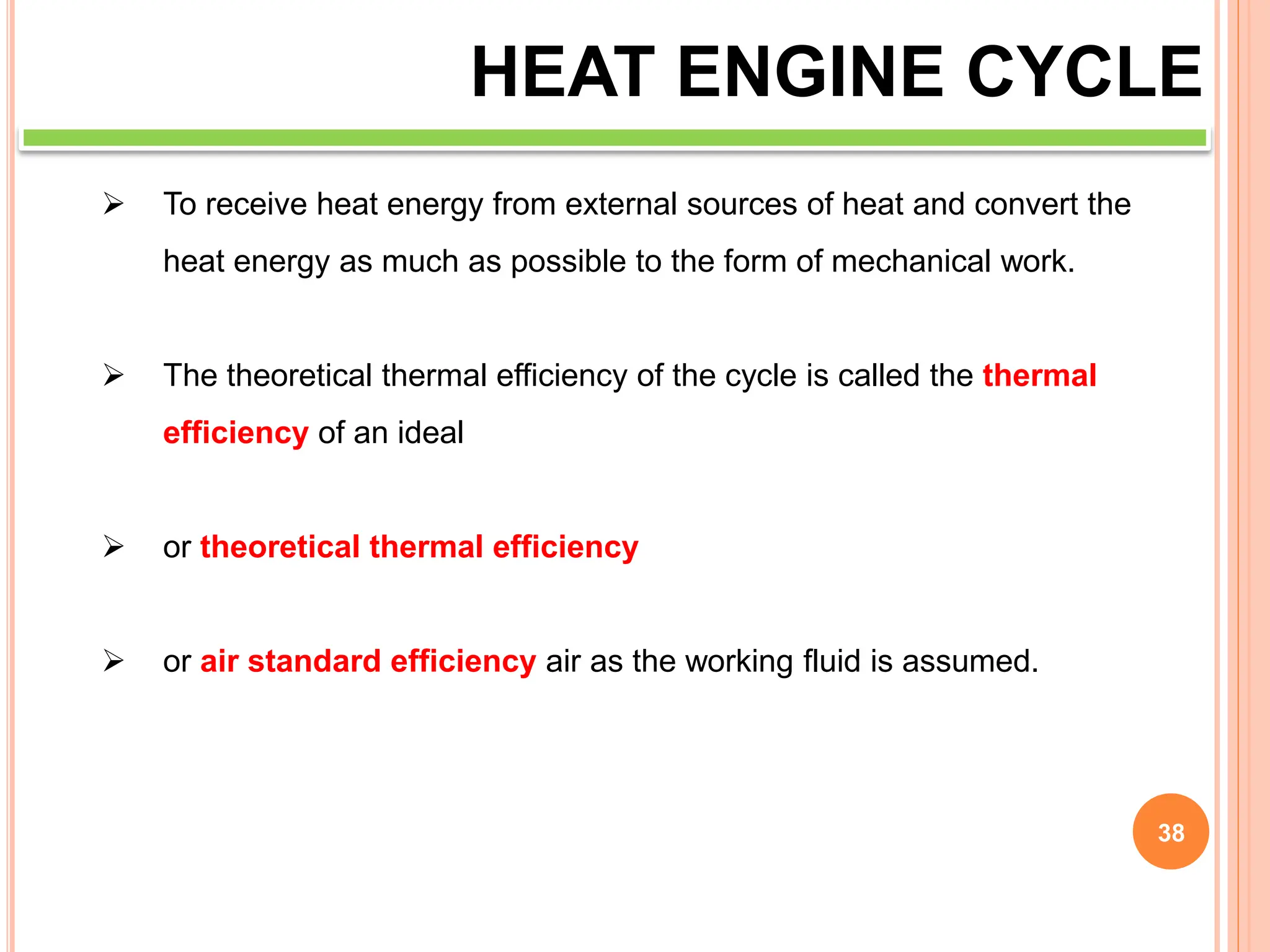 38
HEAT ENGINE CYCLE
 To receive heat energy from external sources of heat and convert the
heat energy as much as possible to the form of mechanical work.
 The theoretical thermal efficiency of the cycle is called the thermal
efficiency of an ideal
 or theoretical thermal efficiency
 or air standard efficiency air as the working fluid is assumed.
 