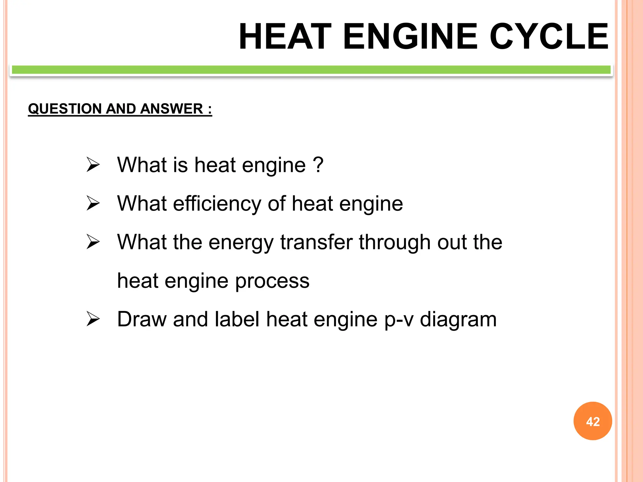 42
HEAT ENGINE CYCLE
QUESTION AND ANSWER :
 What is heat engine ?
 What efficiency of heat engine
 What the energy transfer through out the
heat engine process
 Draw and label heat engine p-v diagram
 