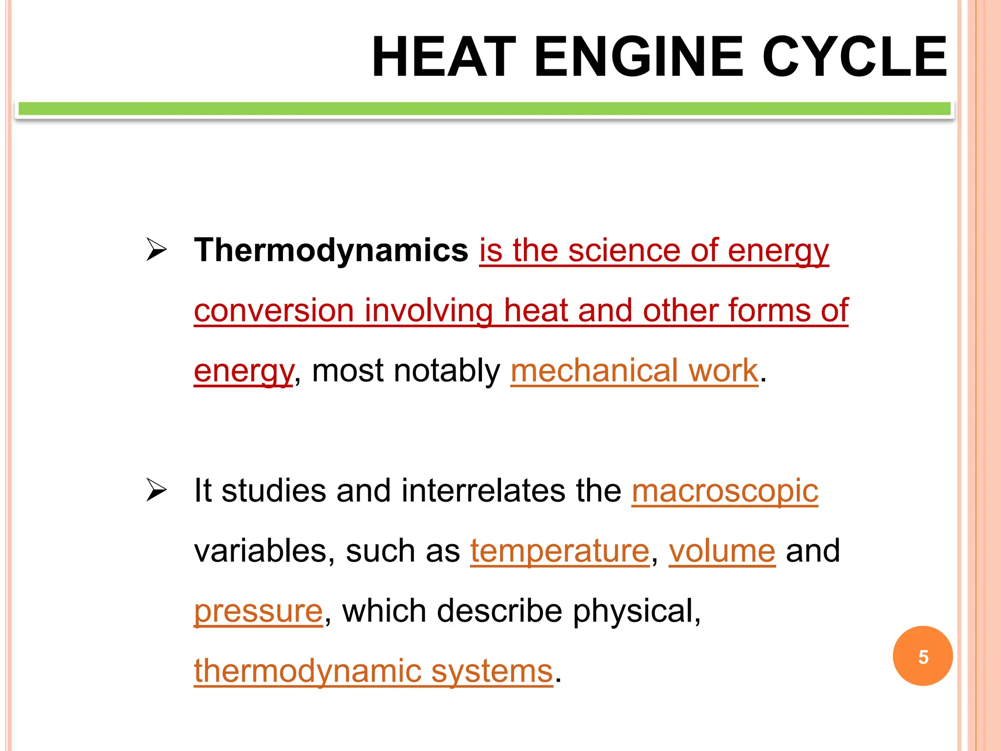5
HEAT ENGINE CYCLE
 Thermodynamics is the science of energy
conversion involving heat and other forms of
energy, most notably mechanical work.
 It studies and interrelates the macroscopic
variables, such as temperature, volume and
pressure, which describe physical,
thermodynamic systems.
 
