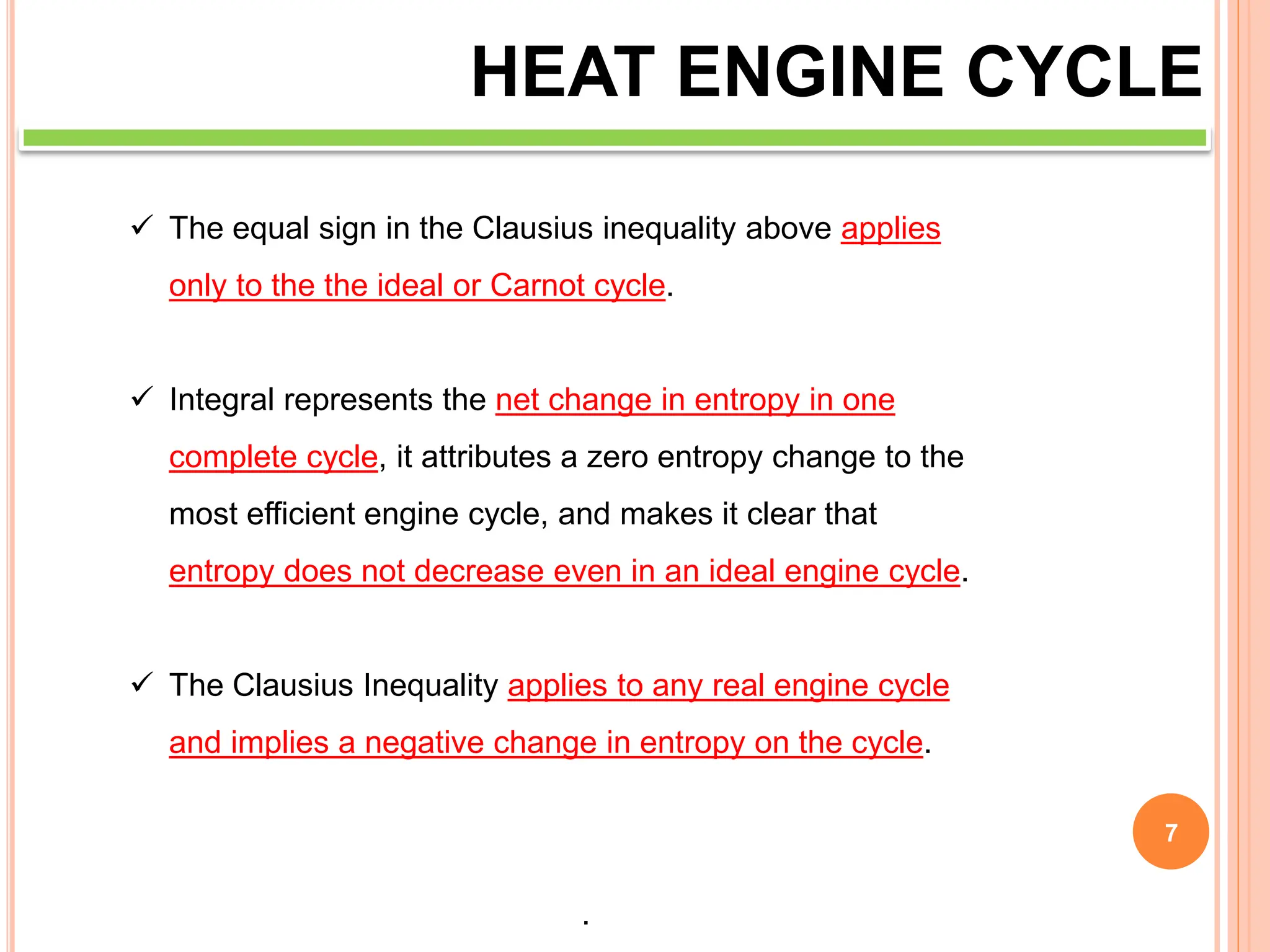 7
HEAT ENGINE CYCLE
 The equal sign in the Clausius inequality above applies
only to the the ideal or Carnot cycle.
 Integral represents the net change in entropy in one
complete cycle, it attributes a zero entropy change to the
most efficient engine cycle, and makes it clear that
entropy does not decrease even in an ideal engine cycle.
 The Clausius Inequality applies to any real engine cycle
and implies a negative change in entropy on the cycle.
That is, the entropy given to the environment during the
cycle is larger than the entropy transferred to the engine
by heat from the hot reservoir.
 
