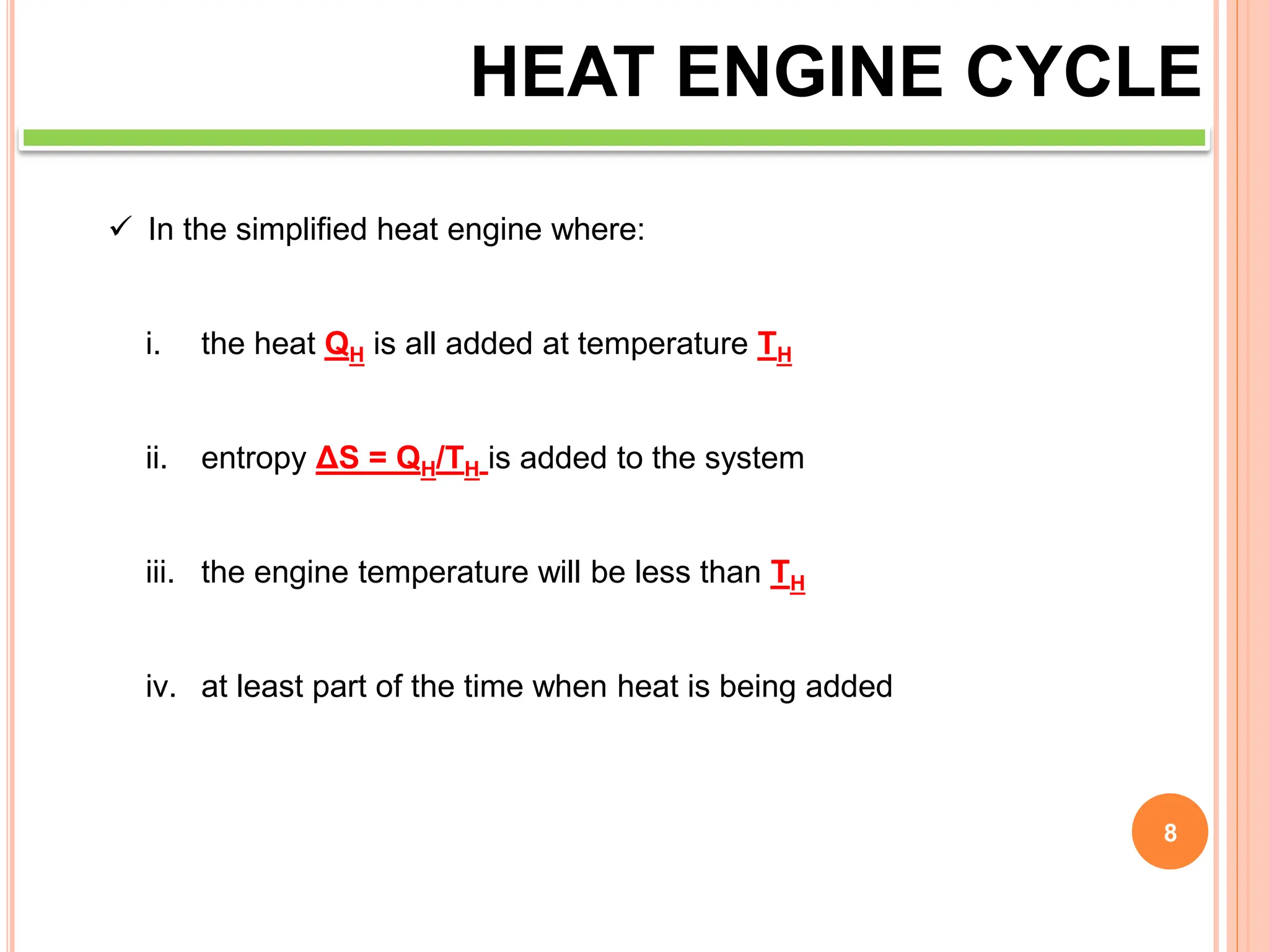 8
HEAT ENGINE CYCLE
 In the simplified heat engine where:
i. the heat QH is all added at temperature TH
ii. entropy ΔS = QH/TH is added to the system
iii. the engine temperature will be less than TH
iv. at least part of the time when heat is being added
 