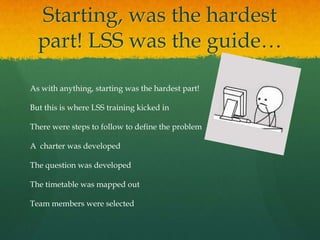 Starting, was the hardest
part! LSS was the guide…
As with anything, starting was the hardest part!
But this is where LSS training kicked in
There were steps to follow to define the problem
A charter was developed
The question was developed
The timetable was mapped out
Team members were selected
 