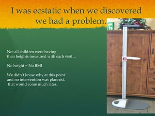 I was ecstatic when we discovered
we had a problem….!
Not all children were having
their heights measured with each visit…
No height = No BMI
We didn’t know why at this point
and no intervention was planned,
that would come much later..
 