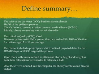 Define summary…
The voice of the customer (VOC): Business case in charter
Health of the pediatric patients
Clinic’s desire to become a patient centered medical home (PCMH)
Initially, obesity counseling was not reimbursable
The critical to Quality (CTQ): Goal
Diagnose patients with BMI’s greater than or equal to 85%, 100% of the time
for patients aged 2 to 18 years of age.
The charter included a project plan, which outlined projected dates for the
DMAIC steps. A SIPOC mapped the process.
Upon check in the nurse needed to obtain and chart a height and weight as
both these calculations were needed to calculate a BMI.
Once these were inputted into the computer the obesity identification process
ended.
 