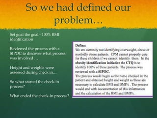 So we had defined our
problem…
Set goal the goal - 100% BMI
identification
Reviewed the process with a
SIPOC to discover what process
was involved …
Height and weights were
assessed during check in…
So what started the check-in
process?
What ended the check-in process?
 