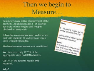 Then we begin to
Measure…
Parameters were set for measurement of the
problem…all children ages 2 – 18 years of
age were to have heights and weights
obtained on every visit.
A baseline measurement was needed so we
met with Daniel in IT to determine which
visits would be included.
The baseline measurement was established
We discovered only 77.55% of the
appropriate visits had BMIs charted,
22.45% of the patients had no BMI
recorded.
Why?
 