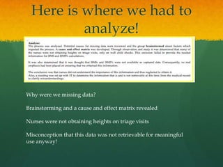 Here is where we had to
analyze!
Why were we missing data?
Brainstorming and a cause and effect matrix revealed
Nurses were not obtaining heights on triage visits
Misconception that this data was not retrievable for meaningful
use anyway!
 