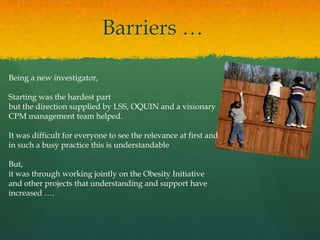 Barriers …
Being a new investigator,
Starting was the hardest part
but the direction supplied by LSS, OQUIN and a visionary
CPM management team helped.
It was difficult for everyone to see the relevance at first and
in such a busy practice this is understandable
But,
it was through working jointly on the Obesity Initiative
and other projects that understanding and support have
increased ….
 