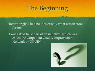 The Beginning
Interestingly, I had no idea exactly what was in store
for me.
I was asked to be part of an initiative, which was
called the Outpatient Quality Improvement
Network or OQUIN …
 