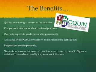 The Benefits…
Quality monitoring at no cost to the provider!
Comparisons to other local and national practices.
Quarterly reports to guide care and improvements.
Assistance with NCQA accreditation and medical home certification
But perhaps most importantly,
Nurses from some of the involved practices were trained in Lean Six Sigma to
assist with research and quality improvement initiatives.
 