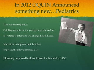 In 2012 OQUIN Announced
something new…Pediatrics
This was exciting since:
Catching our clients at a younger age allowed for
more time to intervene and change health habits.
More time to improve their health =
improved health = decreased cost
Ultimately, improved health outcomes for the children of SC
 