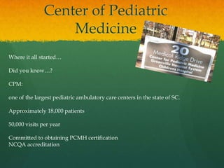 Center of Pediatric
Medicine
Where it all started…
Did you know…?
CPM:
one of the largest pediatric ambulatory care centers in the state of SC.
Approximately 18,000 patients
50,000 visits per year
Committed to obtaining PCMH certification
NCQA accreditation
 