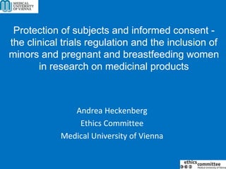 Protection of subjects and informed consent -
the clinical trials regulation and the inclusion of
minors and pregnant and breastfeeding women
in research on medicinal products
Andrea Heckenberg
Ethics Committee
Medical University of Vienna
 